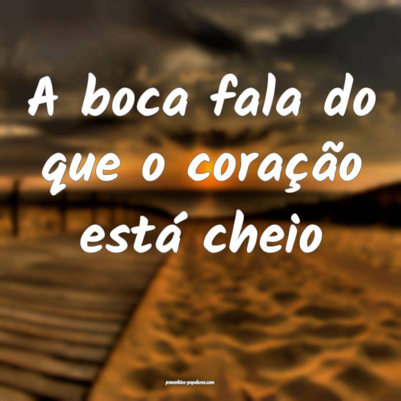 A boca fala do que o coração está cheio...
