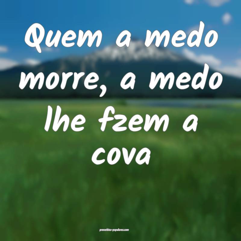 Quem a medo morre, a medo lhe fzem a cova ...