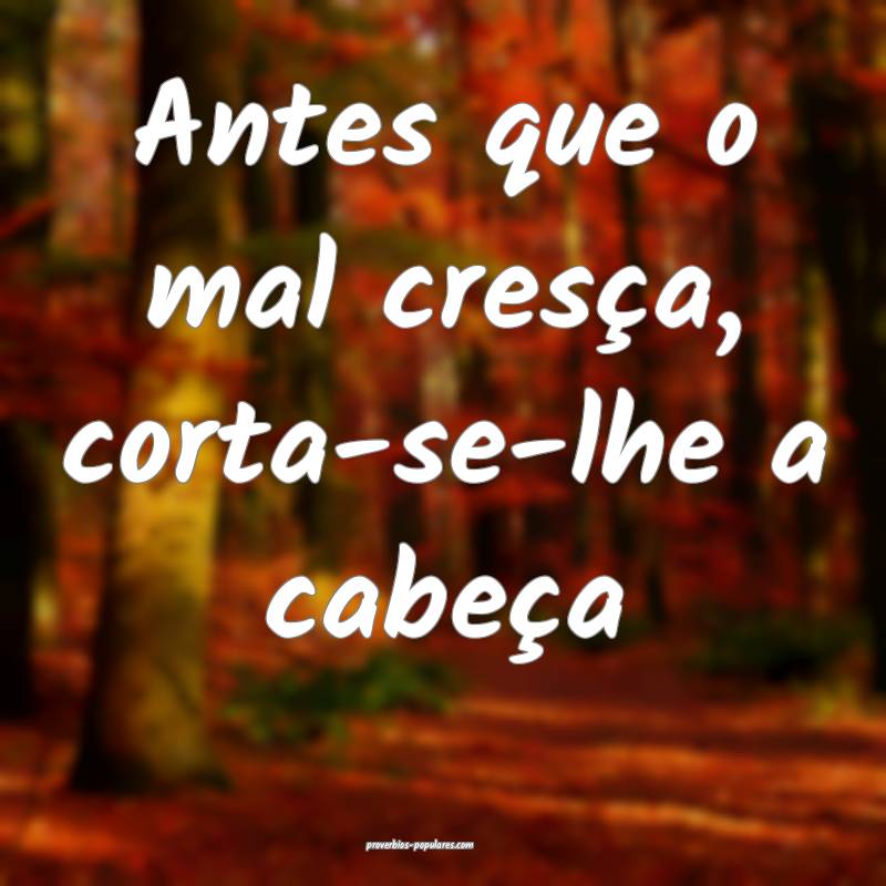 Antes que o mal cresça, corta-se-lhe a cabeça 
...