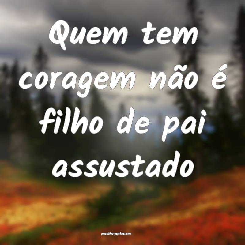 Quem tem coragem não é filho de pai assustado ...