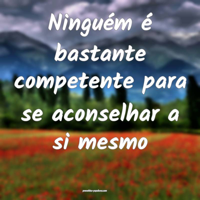 Ninguém é bastante competente para se aconselhar a si mesmo...