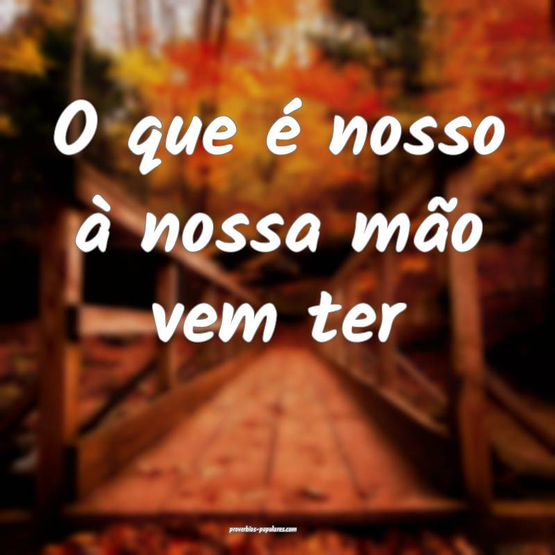 O que é nosso à nossa mão vem ter...