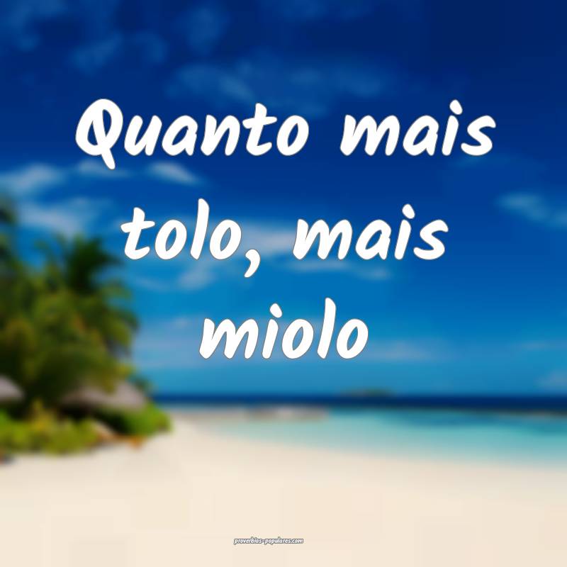 Quanto mais tolo, mais miolo ...