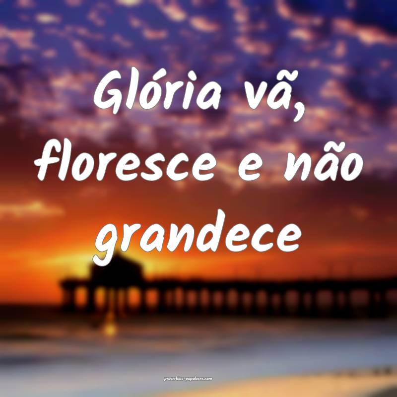 Glória vã, floresce e não grandece...