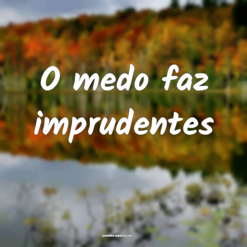 O medo faz imprudentes ...