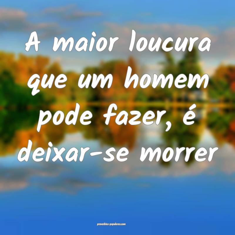 A maior loucura que um homem pode fazer, é deixar-se morrer...