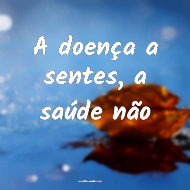 A doença a sentes, a saúde não...