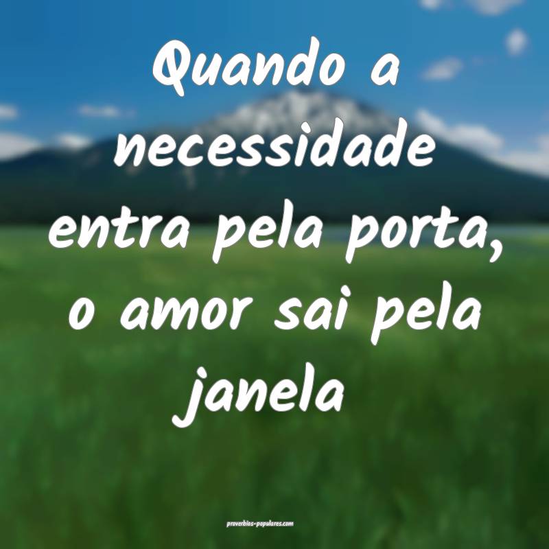 Quando a necessidade entra pela porta, o amor sai pela janela...