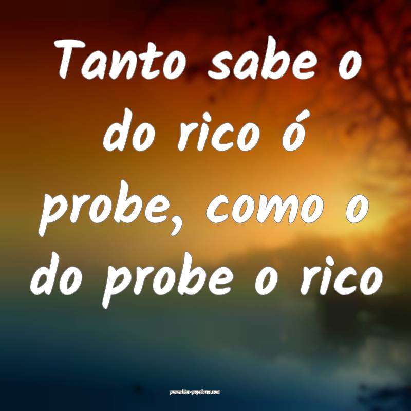 Tanto sabe o do rico ó probe, como o do probe o rico...