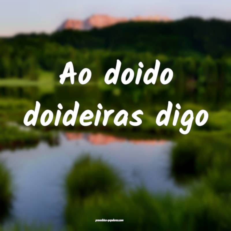 Ao doido doideiras digo ...