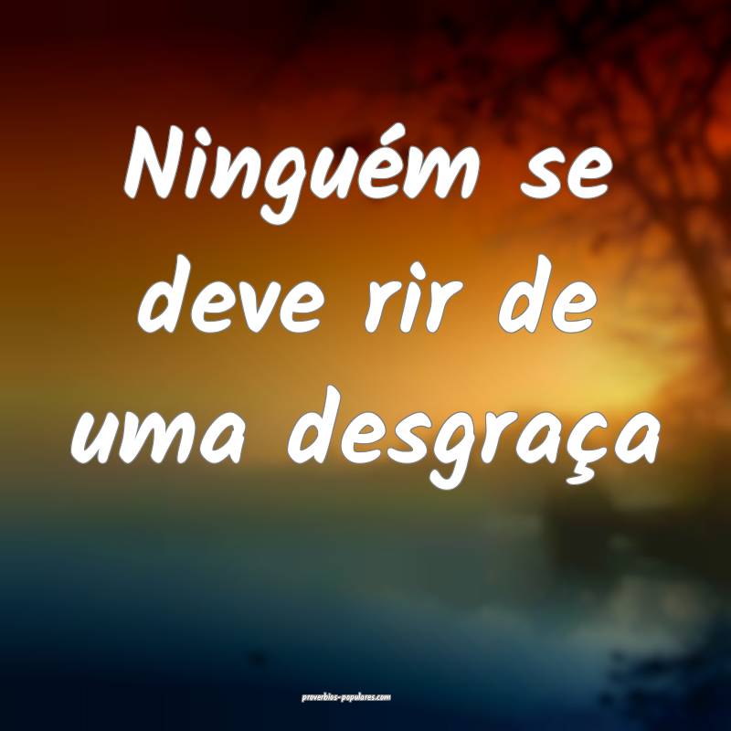 Ninguém se deve rir de uma desgraça...