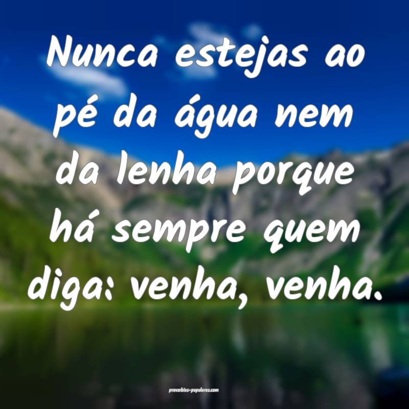 Nunca estejas ao pé da água nem da lenha porque há sempre quem diga...