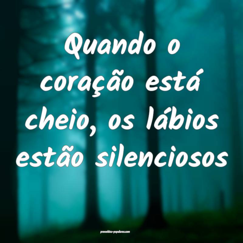 Quando o coração está cheio, os lábios estão silenciosos...