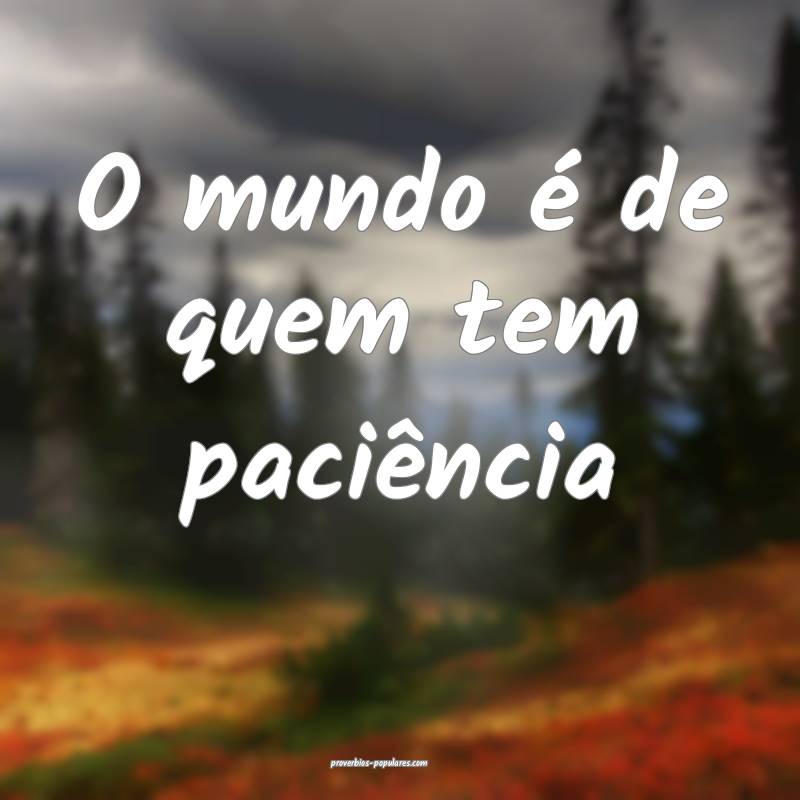 O mundo é de quem tem paciência ...