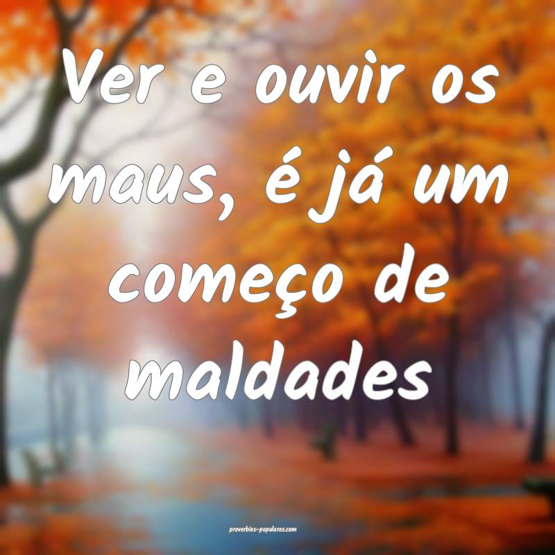 Ver e ouvir os maus, é já um começo de maldades...