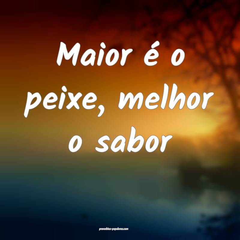 Maior é o peixe, melhor o sabor...