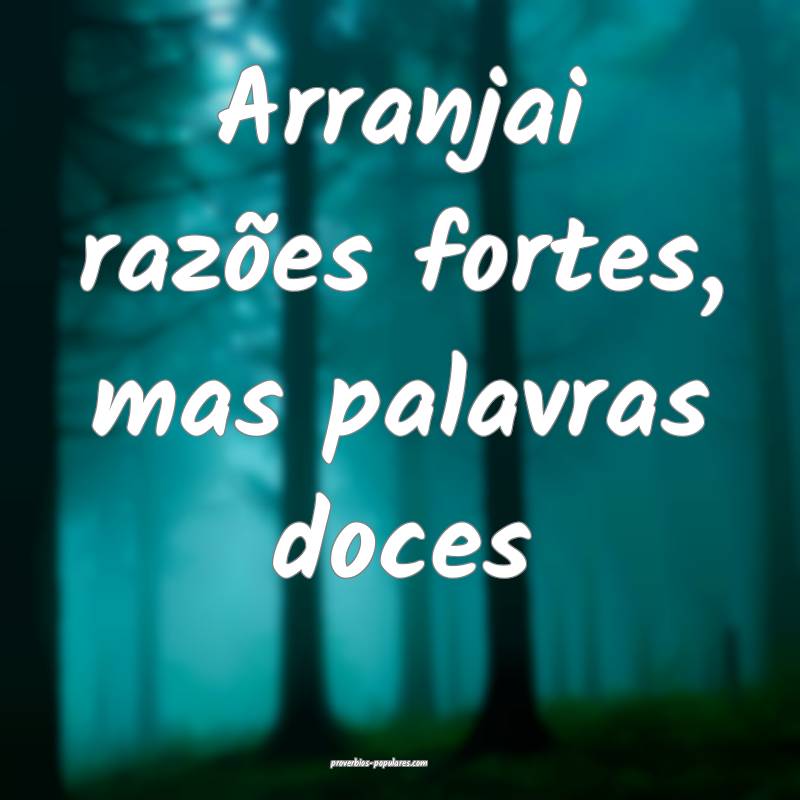 Arranjai razões fortes, mas palavras doces ...