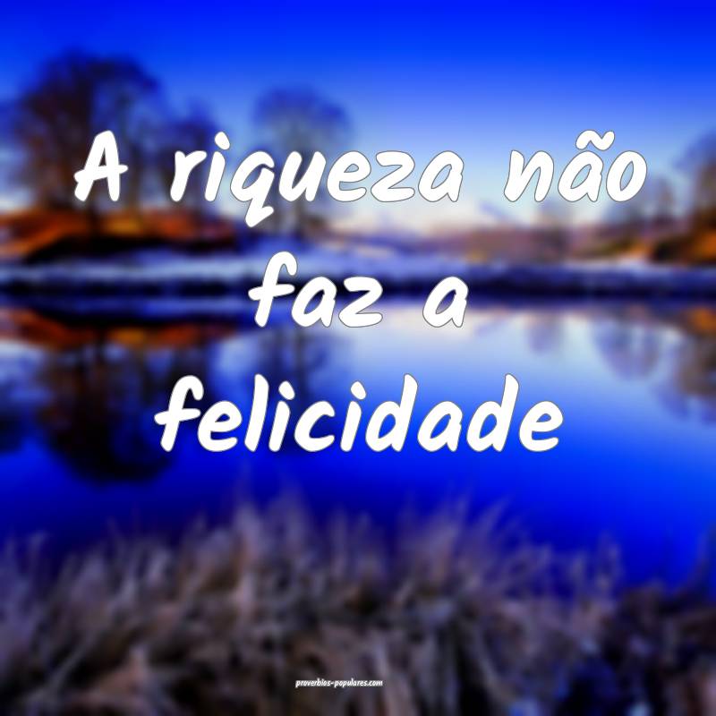 A riqueza não faz a felicidade ...