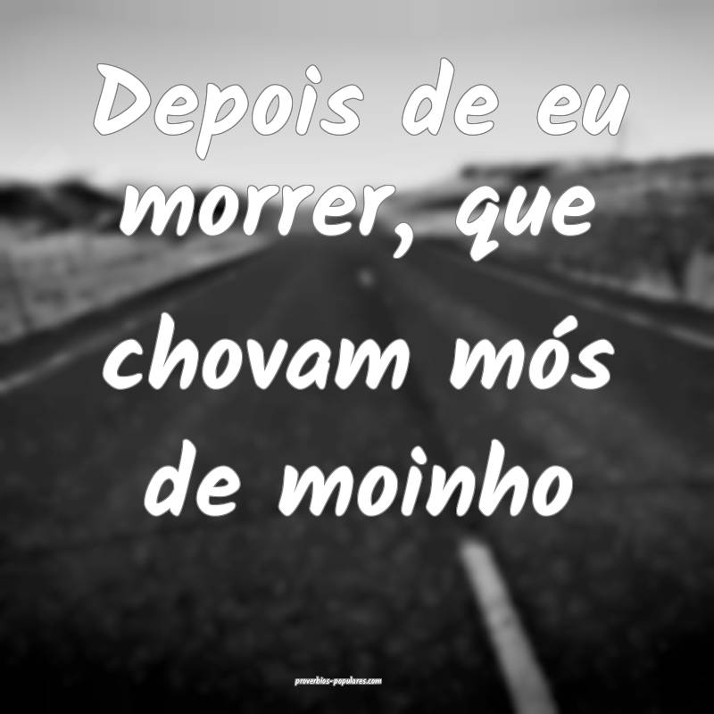 Depois de eu morrer, que chovam mós de moinho ...