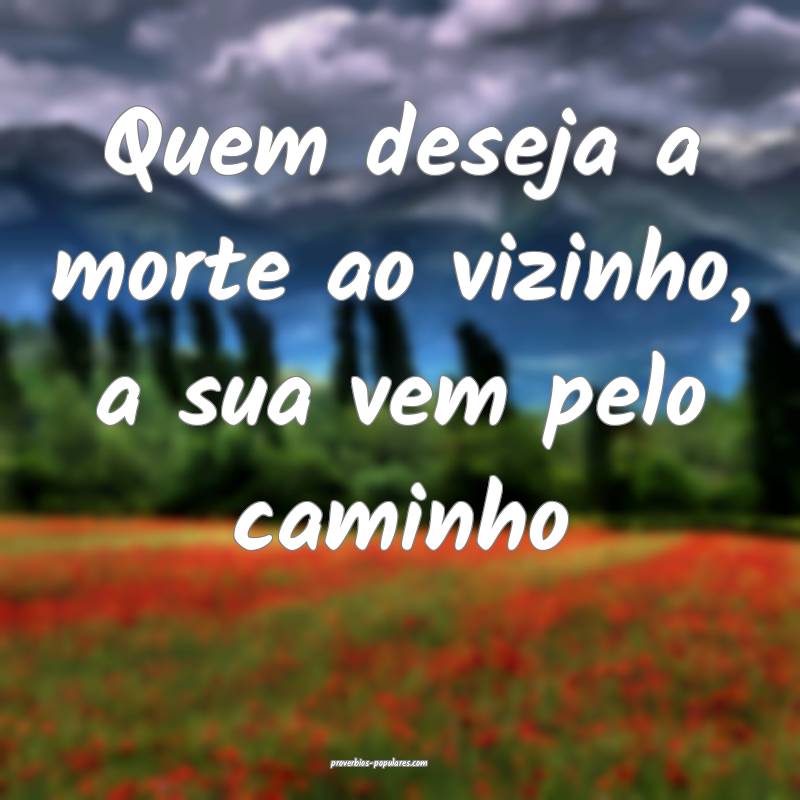 Quem deseja a morte ao vizinho, a sua vem pelo caminho...