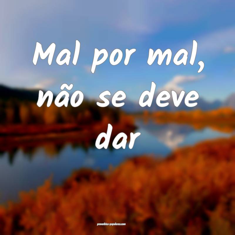 Mal por mal, não se deve dar...