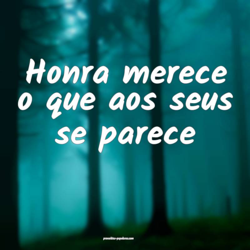 Honra merece o que aos seus se parece...