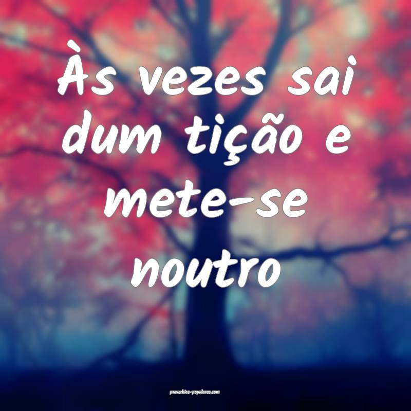 Às vezes sai dum tição e mete-se noutro...