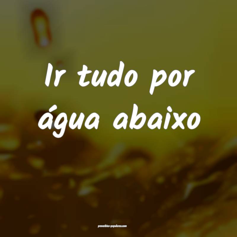 Ir tudo por água abaixo...