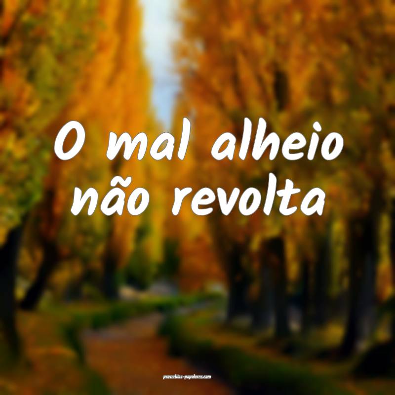 O mal alheio não revolta...