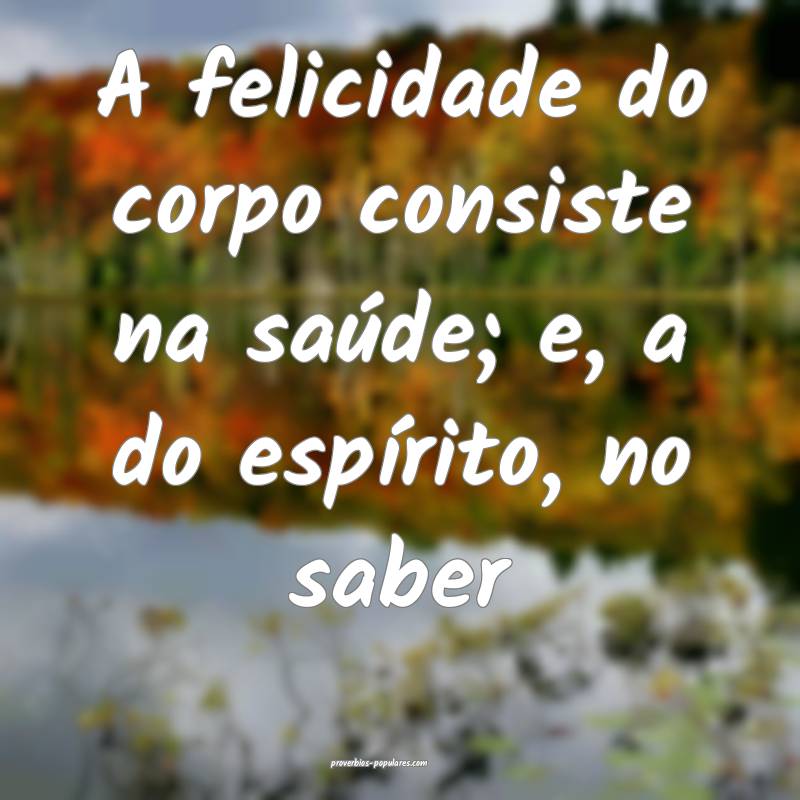 A felicidade do corpo consiste na saúde; e, a do ...
