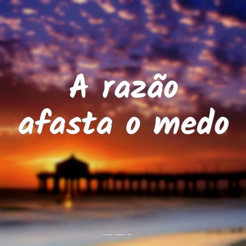 A razão afasta o medo...