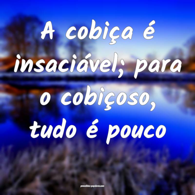 A cobiça é insaciável; para o cobiçoso, tudo  ...