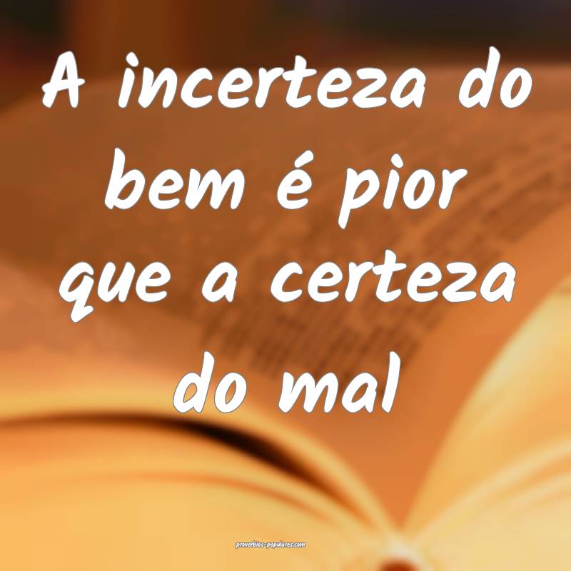 A incerteza do bem é pior que a certeza do mal...