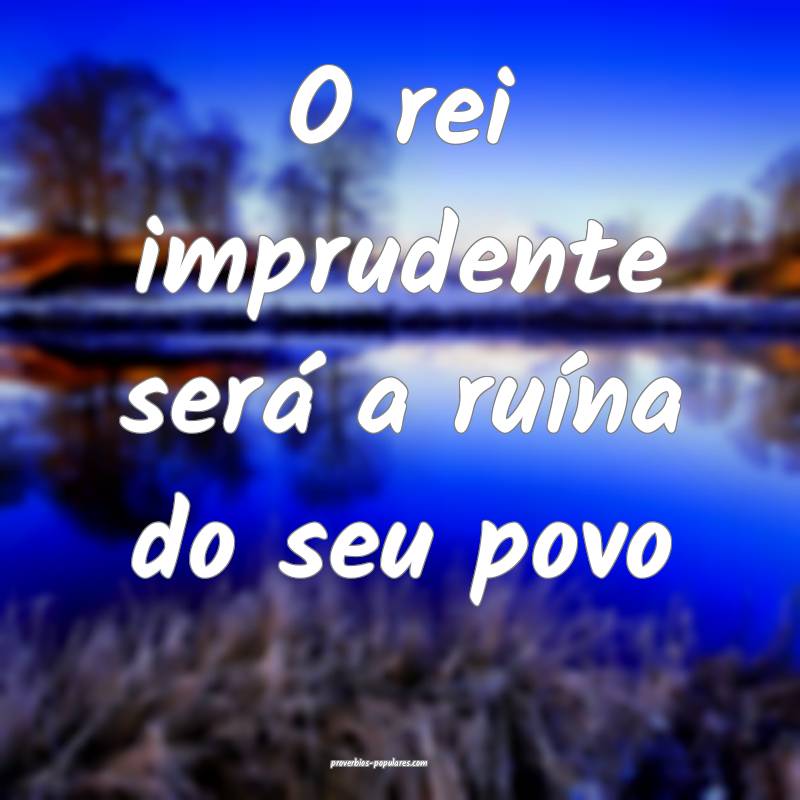 O rei imprudente será a ruína do seu povo...