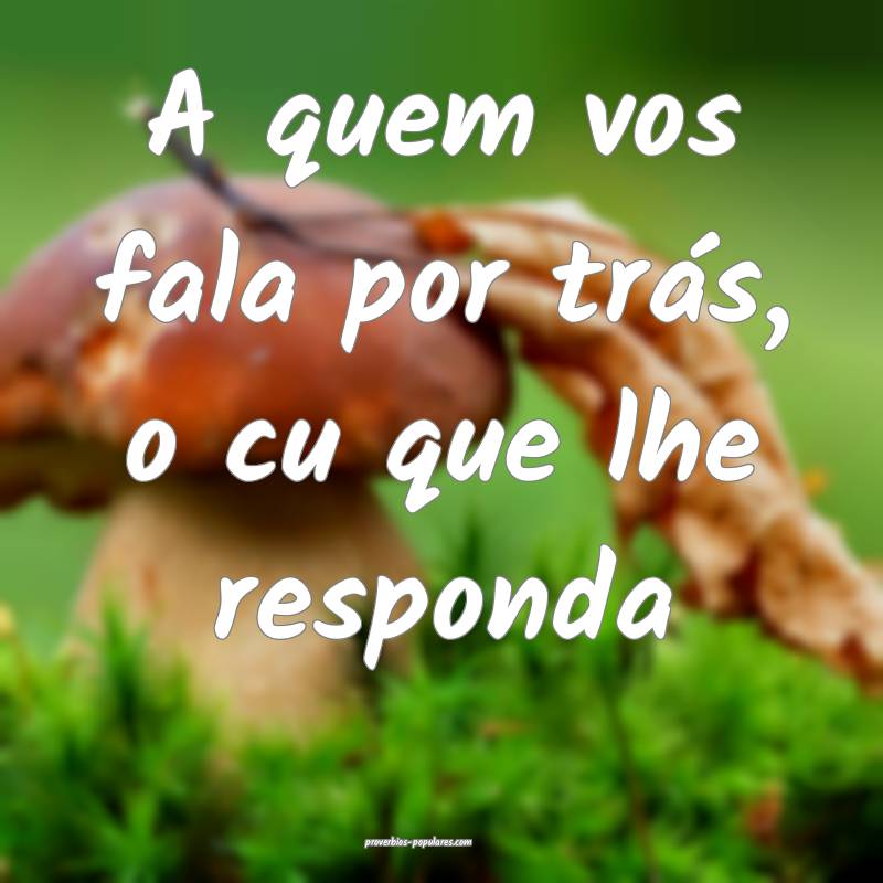 A quem vos fala por trás, o cu que lhe responda...