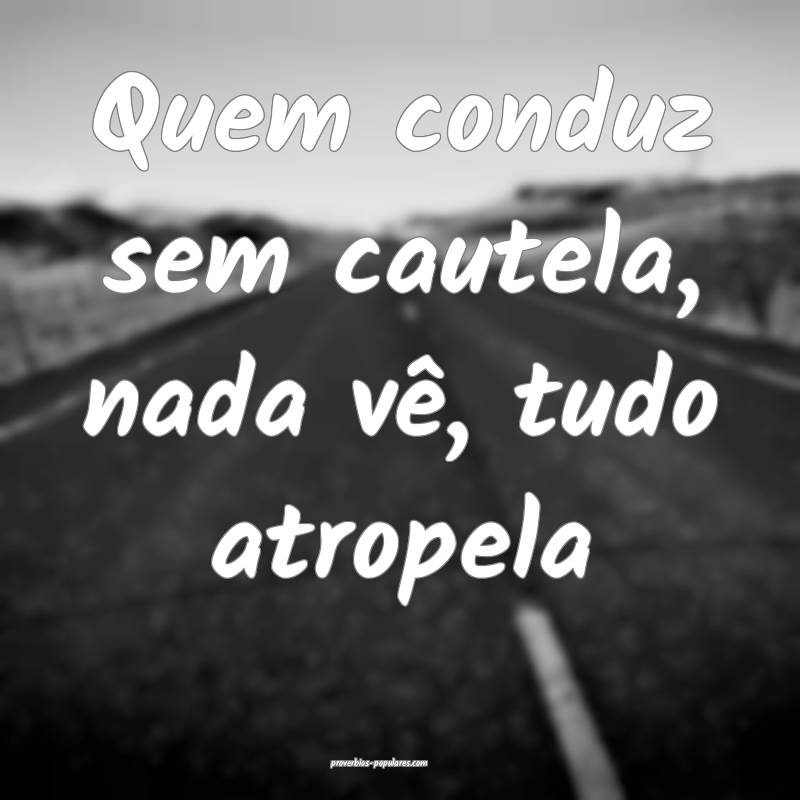Quem conduz sem cautela, nada vê, tudo atropela...