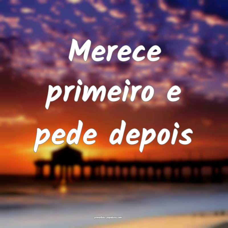 Merece primeiro e pede depois...