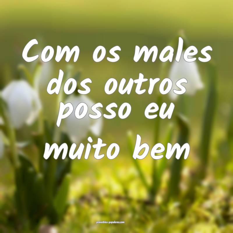 Com os males dos outros posso eu muito bem 
...