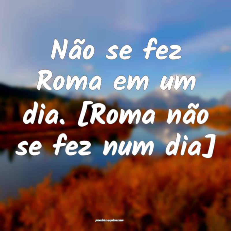 Não se fez Roma em um dia. [Roma não se fez num dia]...
