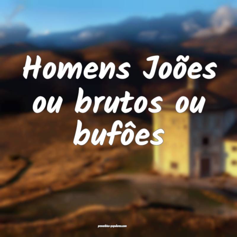 Homens Joões ou brutos ou bufôes ...