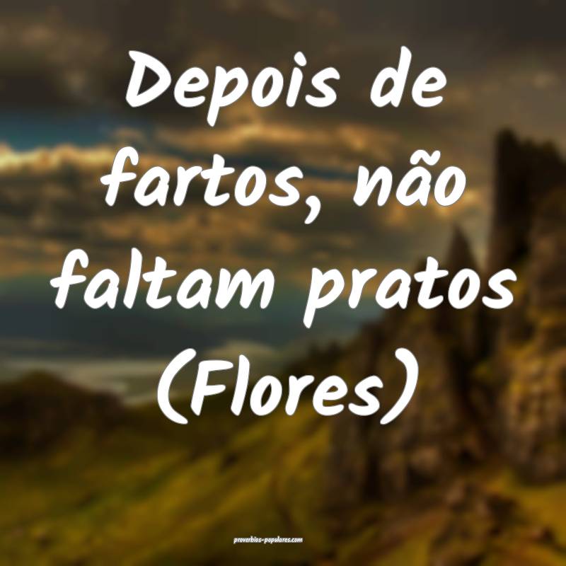 Depois de fartos, não faltam pratos (Flores) 
...