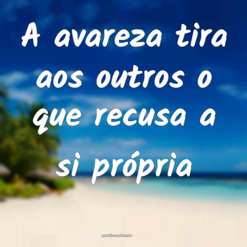 A avareza tira aos outros o que recusa a si própria...
