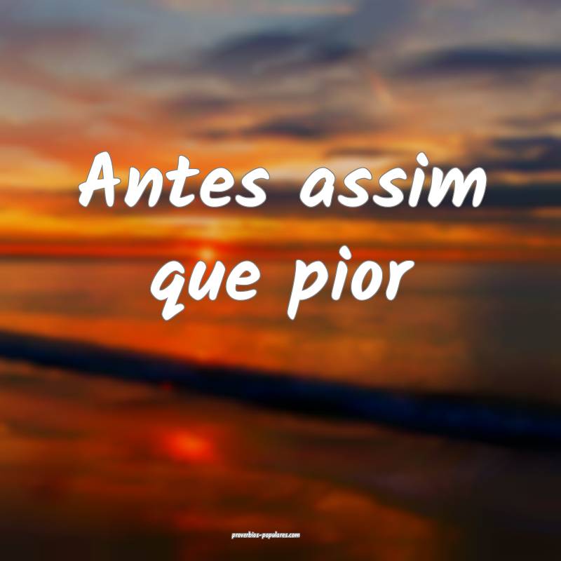 Antes assim que pior...