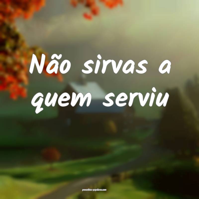 Não sirvas a quem serviu...