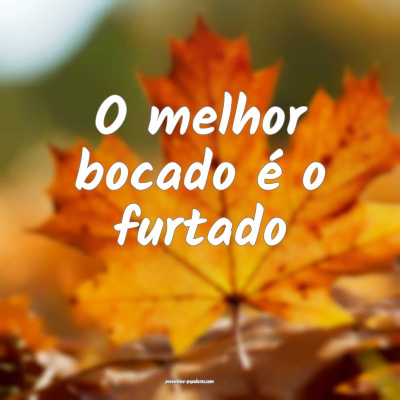 O melhor bocado é o furtado...