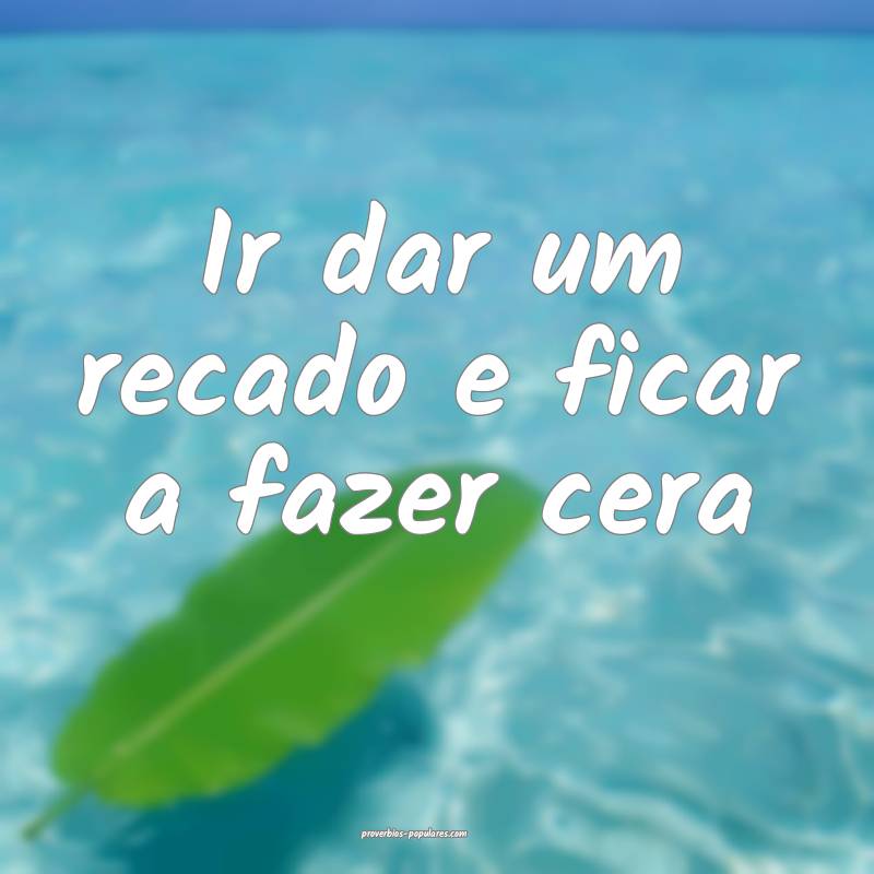 Ir dar um recado e ficar a fazer cera ...