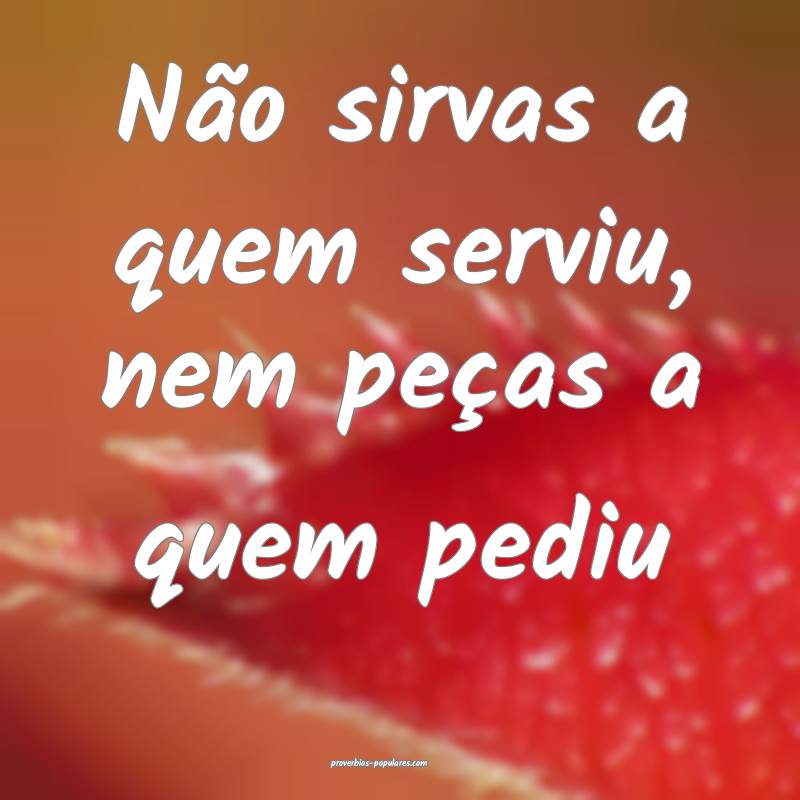 Não sirvas a quem serviu, nem peças a quem pediu...
