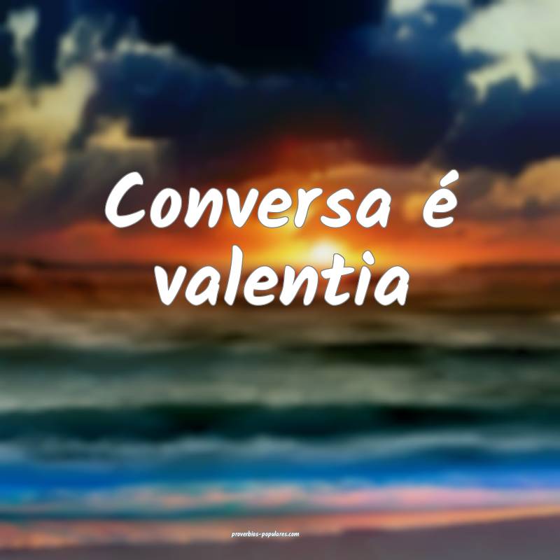 Conversa é valentia ...