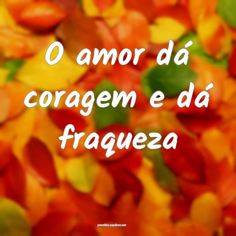 O amor dá coragem e dá fraqueza ...