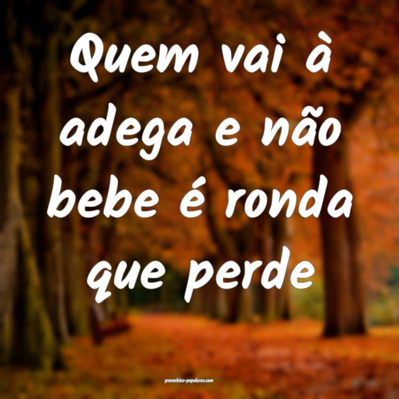 Quem vai à adega e não bebe é ronda que perde...